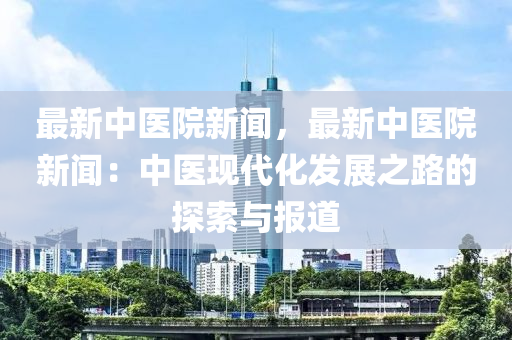 最新中醫(yī)院新聞，最新中醫(yī)院新聞：中醫(yī)現(xiàn)代化發(fā)展之路的探索與報(bào)道