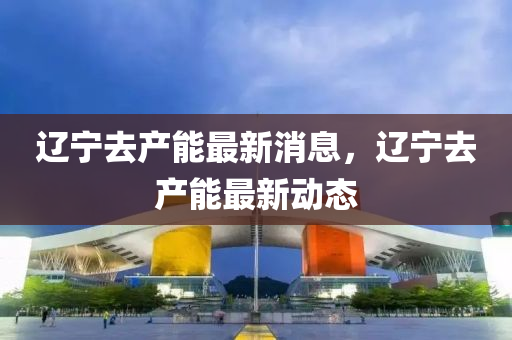 遼寧去產(chǎn)能最新消息，遼寧去產(chǎn)能最新動態(tài)