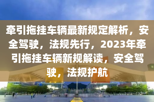 牽引拖掛車輛最新規(guī)定解析，安全駕駛，法規(guī)先行，2023年?duì)恳蠏燔囕v新規(guī)解讀，安全駕駛，法規(guī)護(hù)航