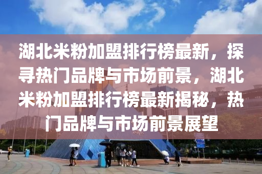 湖北米粉加盟排行榜最新，探尋熱門品牌與市場前景，湖北米粉加盟排行榜最新揭秘，熱門品牌與市場前景展望