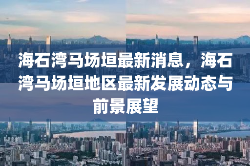 海石灣馬場垣最新消息，海石灣馬場垣地區(qū)最新發(fā)展動態(tài)與前景展望