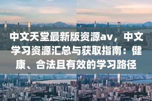 中文天堂最新版資源av，中文學習資源匯總與獲取指南：健康、合法且有效的學習路徑