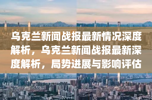 烏克蘭新聞戰(zhàn)報最新情況深度解析，烏克蘭新聞戰(zhàn)報最新深度解析，局勢進展與影響評估