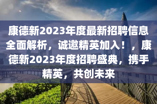 康德新2023年度最新招聘信息全面解析，誠邀精英加入！，康德新2023年度招聘盛典，攜手精英，共創(chuàng)未來