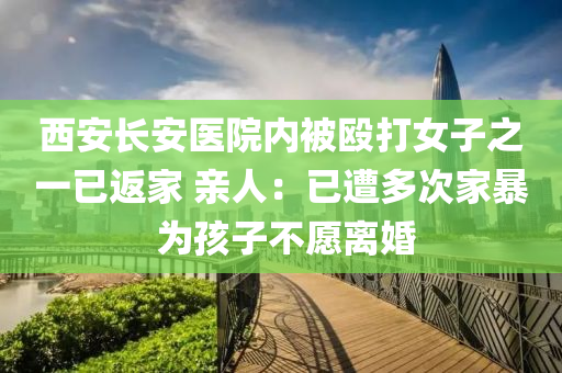 西安長安醫(yī)院內(nèi)被毆打女子之一已返家 親人：已遭多次家暴 為孩子不愿離婚
