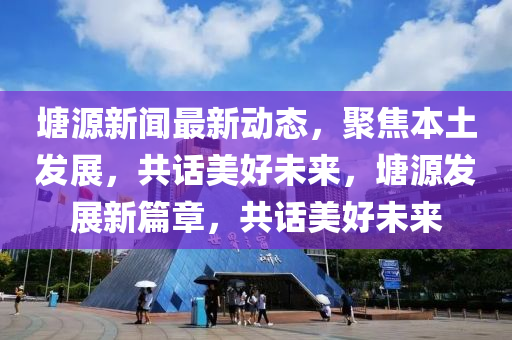 塘源新聞最新動態(tài)，聚焦本土發(fā)展，共話美好未來，塘源發(fā)展新篇章，共話美好未來