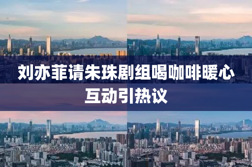 劉亦菲請朱珠劇組喝咖啡暖心互動引熱議