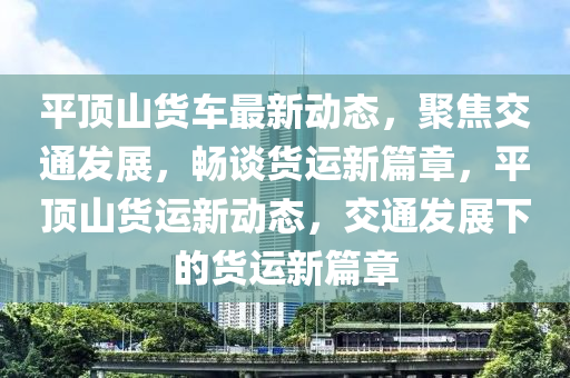 平頂山貨車最新動態(tài)，聚焦交通發(fā)展，暢談貨運新篇章，平頂山貨運新動態(tài)，交通發(fā)展下的貨運新篇章