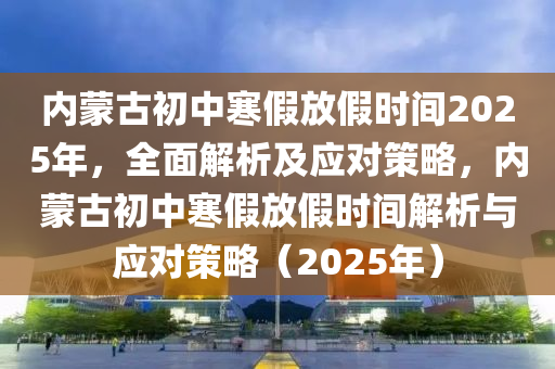 內(nèi)蒙古初中寒假放假時(shí)間2025年，全面解析及應(yīng)對(duì)策略，內(nèi)蒙古初中寒假放假時(shí)間解析與應(yīng)對(duì)策略（2025年）