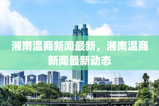 湘南溫商新聞最新，湘南溫商新聞最新動(dòng)態(tài)