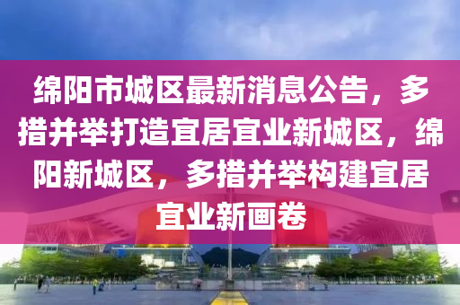 綿陽市城區(qū)最新消息公告，多措并舉打造宜居宜業(yè)新城區(qū)，綿陽新城區(qū)，多措并舉構建宜居宜業(yè)新畫卷