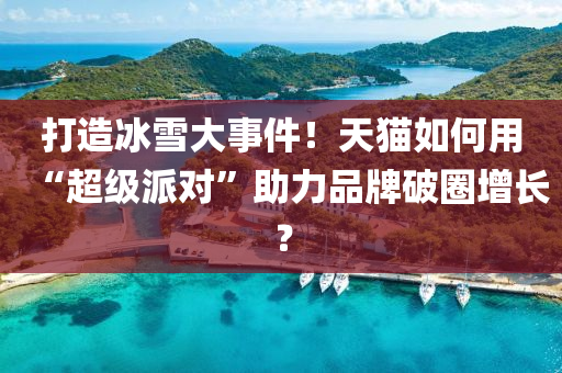 打造冰雪大事件！天貓如何用“超級派對”助力品牌破圈增長？