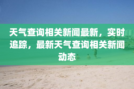 天氣查詢相關(guān)新聞最新，實(shí)時(shí)追蹤，最新天氣查詢相關(guān)新聞動(dòng)態(tài)