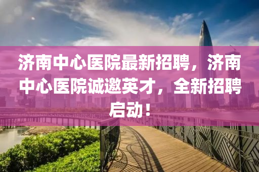 濟南中心醫(yī)院最新招聘，濟南中心醫(yī)院誠邀英才，全新招聘啟動！