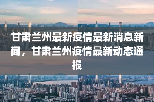 甘肅蘭州最新疫情最新消息新聞，甘肅蘭州疫情最新動態(tài)通報