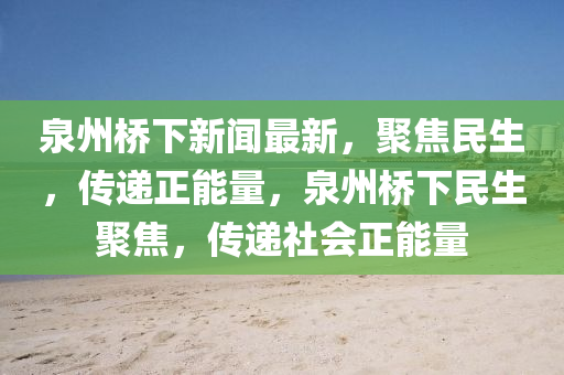 泉州橋下新聞最新，聚焦民生，傳遞正能量，泉州橋下民生聚焦，傳遞社會正能量