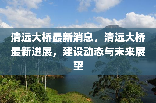 清遠大橋最新消息，清遠大橋最新進展，建設(shè)動態(tài)與未來展望
