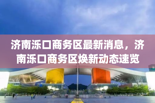 濟南濼口商務(wù)區(qū)最新消息，濟南濼口商務(wù)區(qū)煥新動態(tài)速覽