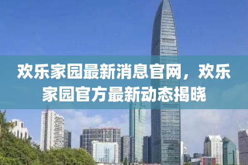 歡樂(lè)家園最新消息官網(wǎng)，歡樂(lè)家園官方最新動(dòng)態(tài)揭曉