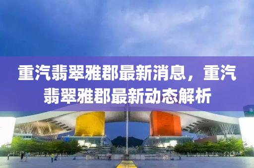 重汽翡翠雅郡最新消息，重汽翡翠雅郡最新動(dòng)態(tài)解析
