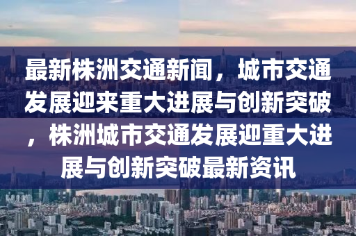 最新株洲交通新聞，城市交通發(fā)展迎來重大進(jìn)展與創(chuàng)新突破，株洲城市交通發(fā)展迎重大進(jìn)展與創(chuàng)新突破最新資訊