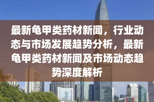 最新龜甲類藥材新聞，行業(yè)動態(tài)與市場發(fā)展趨勢分析，最新龜甲類藥材新聞及市場動態(tài)趨勢深度解析