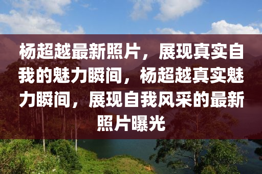 楊超越最新照片，展現(xiàn)真實(shí)自我的魅力瞬間，楊超越真實(shí)魅力瞬間，展現(xiàn)自我風(fēng)采的最新照片曝光