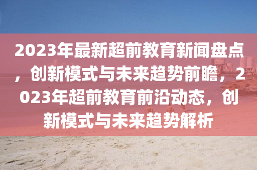 2023年最新超前教育新聞盤點(diǎn)，創(chuàng)新模式與未來趨勢(shì)前瞻，2023年超前教育前沿動(dòng)態(tài)，創(chuàng)新模式與未來趨勢(shì)解析