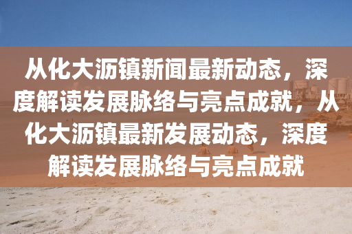 從化大瀝鎮(zhèn)新聞最新動(dòng)態(tài)，深度解讀發(fā)展脈絡(luò)與亮點(diǎn)成就，從化大瀝鎮(zhèn)最新發(fā)展動(dòng)態(tài)，深度解讀發(fā)展脈絡(luò)與亮點(diǎn)成就
