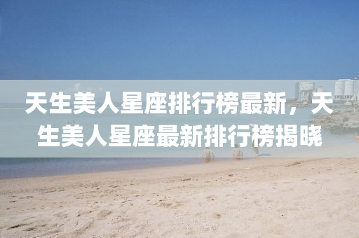 天生美人星座排行榜最新，天生美人星座最新排行榜揭曉