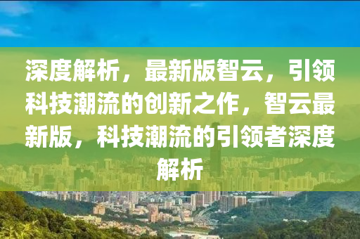 深度解析，最新版智云，引領(lǐng)科技潮流的創(chuàng)新之作，智云最新版，科技潮流的引領(lǐng)者深度解析