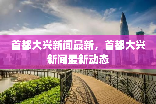 首都大興新聞最新，首都大興新聞最新動態(tài)
