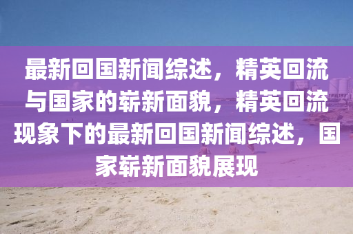 最新回國新聞綜述，精英回流與國家的嶄新面貌，精英回流現(xiàn)象下的最新回國新聞綜述，國家嶄新面貌展現(xiàn)