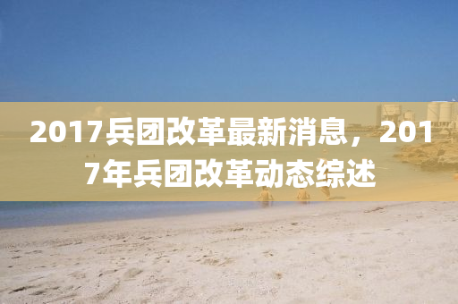 2017兵團(tuán)改革最新消息，2017年兵團(tuán)改革動態(tài)綜述