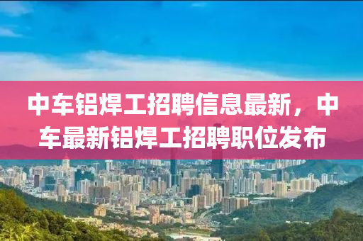 中車鋁焊工招聘信息最新，中車最新鋁焊工招聘職位發(fā)布
