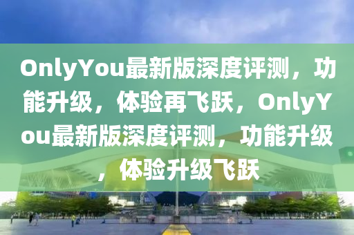 OnlyYou最新版深度評測，功能升級，體驗再飛躍，OnlyYou最新版深度評測，功能升級，體驗升級飛躍