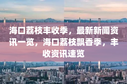 海口荔枝豐收季，最新新聞資訊一覽，海口荔枝飄香季，豐收資訊速覽