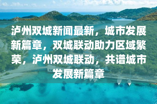 瀘州雙城新聞最新，城市發(fā)展新篇章，雙城聯(lián)動助力區(qū)域繁榮，瀘州雙城聯(lián)動，共譜城市發(fā)展新篇章