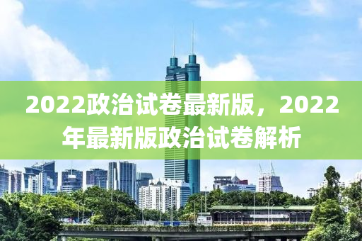2022政治試卷最新版，2022年最新版政治試卷解析