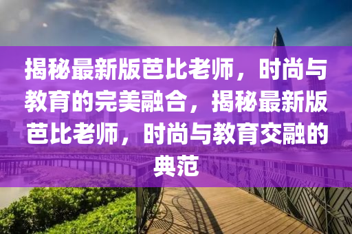 揭秘最新版芭比老師，時尚與教育的完美融合，揭秘最新版芭比老師，時尚與教育交融的典范