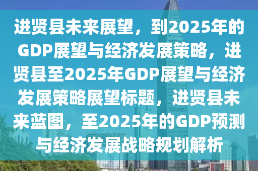 進賢縣未來展望，到2025年的GDP展望與經(jīng)濟發(fā)展策略，進賢縣至2025年GDP展望與經(jīng)濟發(fā)展策略展望標(biāo)題，進賢縣未來藍圖，至2025年的GDP預(yù)測與經(jīng)濟發(fā)展戰(zhàn)略規(guī)劃解析