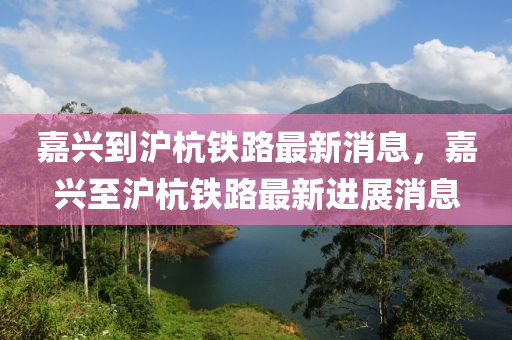 嘉興到滬杭鐵路最新消息，嘉興至滬杭鐵路最新進展消息