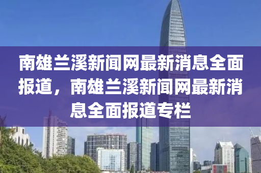 南雄蘭溪新聞網(wǎng)最新消息全面報(bào)道，南雄蘭溪新聞網(wǎng)最新消息全面報(bào)道專欄