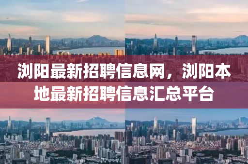 瀏陽最新招聘信息網(wǎng)，瀏陽本地最新招聘信息匯總平臺(tái)