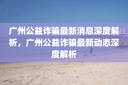 廣州公益詐騙最新消息深度解析，廣州公益詐騙最新動態(tài)深度解析