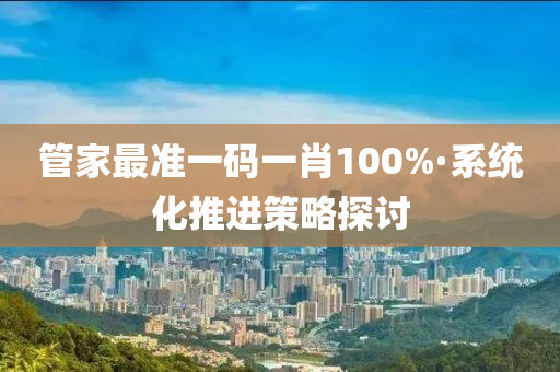 管家最準(zhǔn)一碼一肖100%·系統(tǒng)化推進(jìn)策略探討