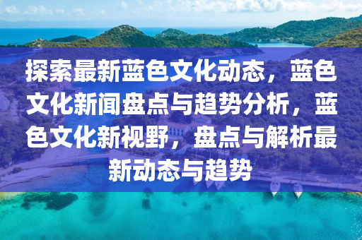 探索最新藍色文化動態(tài)，藍色文化新聞盤點與趨勢分析，藍色文化新視野，盤點與解析最新動態(tài)與趨勢