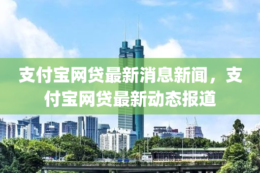 支付寶網(wǎng)貸最新消息新聞，支付寶網(wǎng)貸最新動(dòng)態(tài)報(bào)道