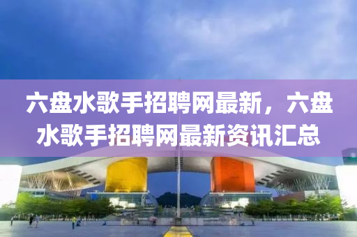 六盤水歌手招聘網最新，六盤水歌手招聘網最新資訊匯總