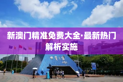 新澳門精準免費大全·最新熱門解析實施
